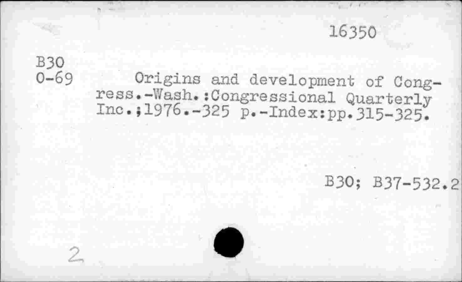 ﻿16350
B3O 0-69
Origins and development of Congress. -Wash. :Congressional Quarterly Inc.J1976.-325 p.-Indexipp.315-325.
B3O; B37-532.2